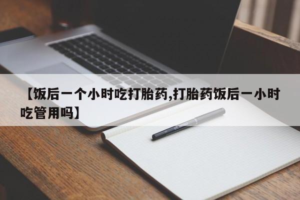 推荐个卖打胎药的联系方式，【饭后一个小时吃打胎药,打胎药饭后一小时吃管用吗】