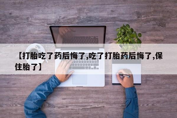 推荐个卖打胎药的联系方式，【打胎吃了药后悔了,吃了打胎药后悔了,保住胎了】