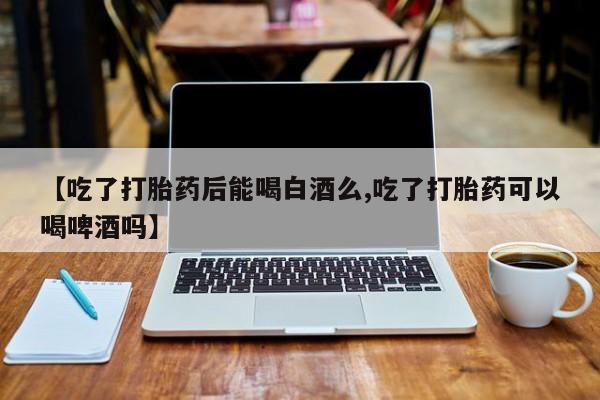 推荐个卖打胎药的联系方式，【吃了打胎药后能喝白酒么,吃了打胎药可以喝啤酒吗】