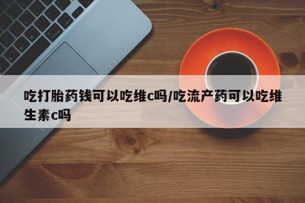 推荐个卖打胎药的联系方式，吃打胎药钱可以吃维c吗/吃流产药可以吃维生素c吗