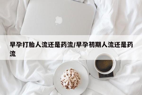 推荐个卖打胎药的联系方式，早孕打胎人流还是药流/早孕初期人流还是药流