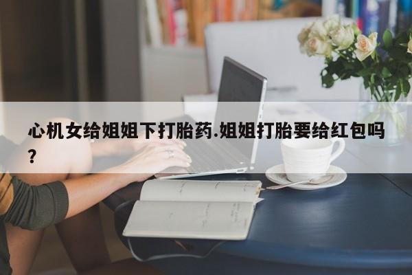推荐个卖打胎药的联系方式，心机女给姐姐下打胎药.姐姐打胎要给红包吗？