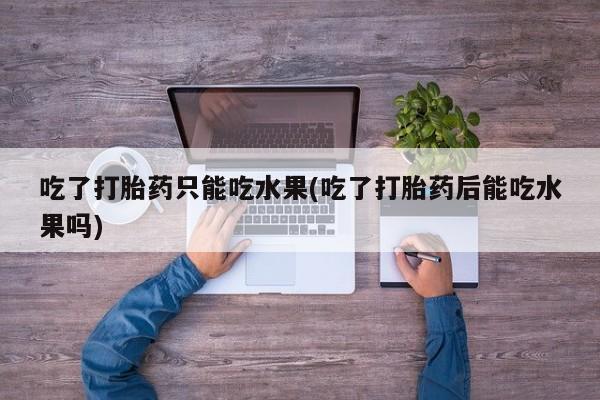 推荐个卖打胎药的联系方式，吃了打胎药只能吃水果(吃了打胎药后能吃水果吗)