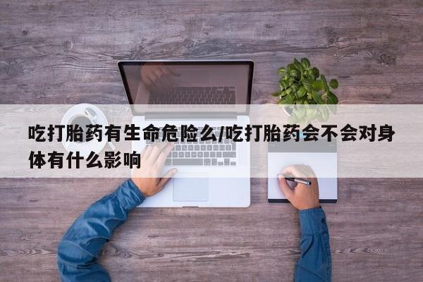 推荐个卖打胎药的联系方式，吃打胎药有生命危险么/吃打胎药会不会对身体有什么影响