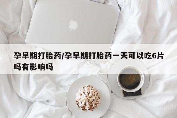 推荐个卖打胎药的联系方式，孕早期打胎药/孕早期打胎药一天可以吃6片吗有影响吗