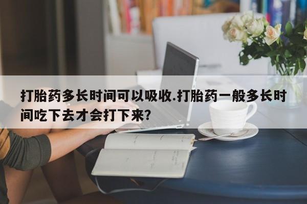 推荐个卖打胎药的联系方式，打胎药多长时间可以吸收.打胎药一般多长时间吃下去才会打下来？