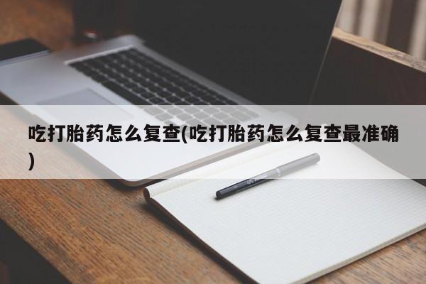 推荐个卖打胎药的联系方式，吃打胎药怎么复查(吃打胎药怎么复查最准确)
